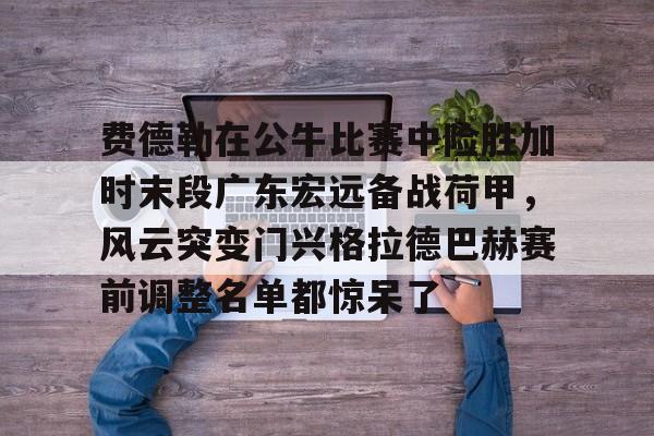 天博官网-包含费德勒在公牛比赛中险胜加时末段广东宏远备战荷甲，风云突变门兴格拉德巴赫赛前调整名单都惊呆了的词条