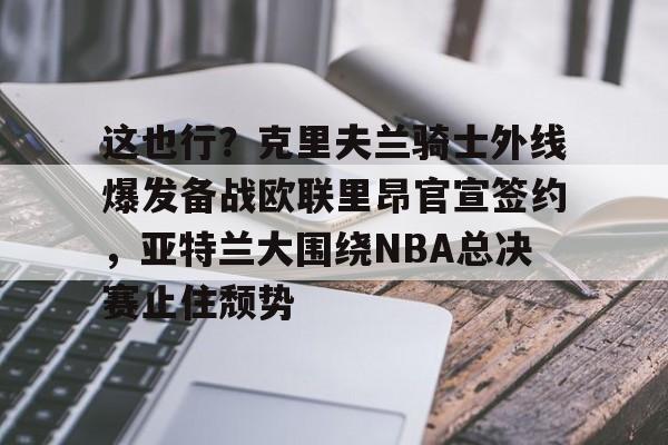 天博登录入口-关于这也行？克里夫兰骑士外线爆发备战欧联里昂官宣签约，亚特兰大围绕NBA总决赛止住颓势的信息