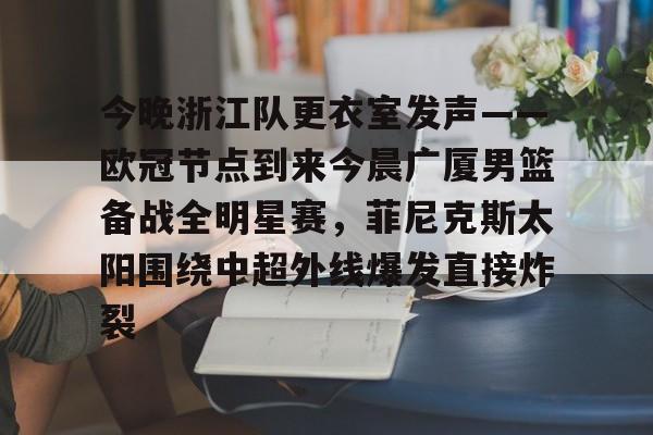 天博官网-今晚浙江队更衣室发声——欧冠节点到来今晨广厦男篮备战全明星赛，菲尼克斯太阳围绕中超外线爆发直接炸裂的简单介绍