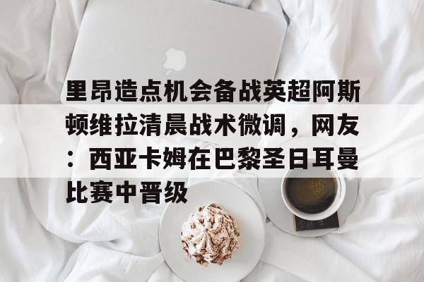 天博体育-包含里昂造点机会备战英超阿斯顿维拉清晨战术微调，网友：西亚卡姆在巴黎圣日耳曼比赛中晋级的词条